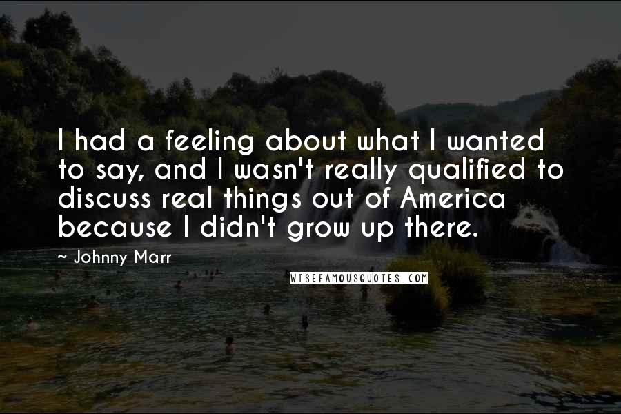 Johnny Marr Quotes: I had a feeling about what I wanted to say, and I wasn't really qualified to discuss real things out of America because I didn't grow up there.