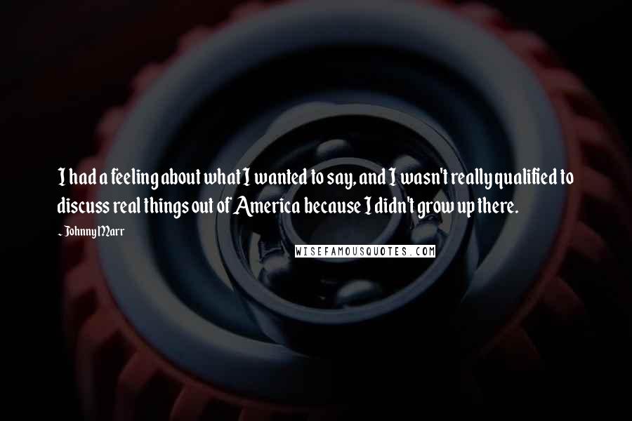 Johnny Marr Quotes: I had a feeling about what I wanted to say, and I wasn't really qualified to discuss real things out of America because I didn't grow up there.