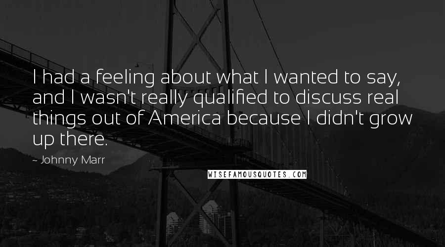 Johnny Marr Quotes: I had a feeling about what I wanted to say, and I wasn't really qualified to discuss real things out of America because I didn't grow up there.