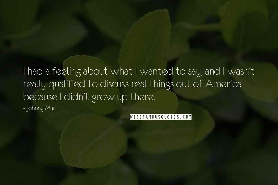 Johnny Marr Quotes: I had a feeling about what I wanted to say, and I wasn't really qualified to discuss real things out of America because I didn't grow up there.