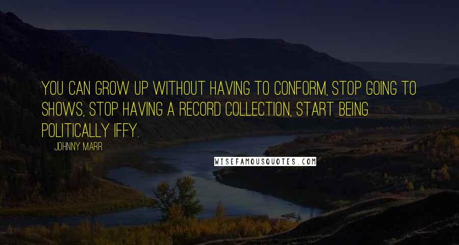 Johnny Marr Quotes: You can grow up without having to conform, stop going to shows, stop having a record collection, start being politically iffy.