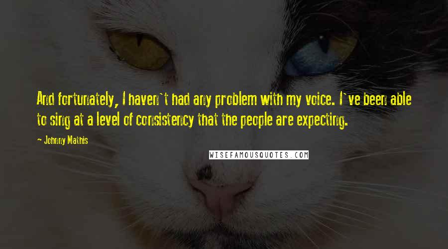 Johnny Mathis Quotes: And fortunately, I haven't had any problem with my voice. I've been able to sing at a level of consistency that the people are expecting.