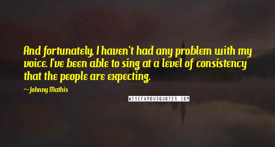 Johnny Mathis Quotes: And fortunately, I haven't had any problem with my voice. I've been able to sing at a level of consistency that the people are expecting.