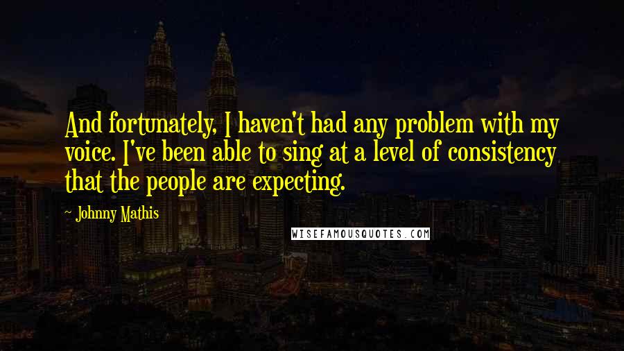 Johnny Mathis Quotes: And fortunately, I haven't had any problem with my voice. I've been able to sing at a level of consistency that the people are expecting.