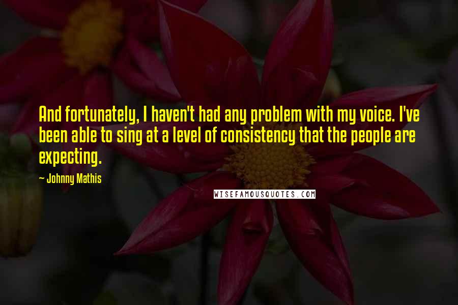 Johnny Mathis Quotes: And fortunately, I haven't had any problem with my voice. I've been able to sing at a level of consistency that the people are expecting.