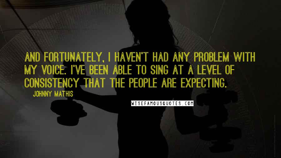 Johnny Mathis Quotes: And fortunately, I haven't had any problem with my voice. I've been able to sing at a level of consistency that the people are expecting.