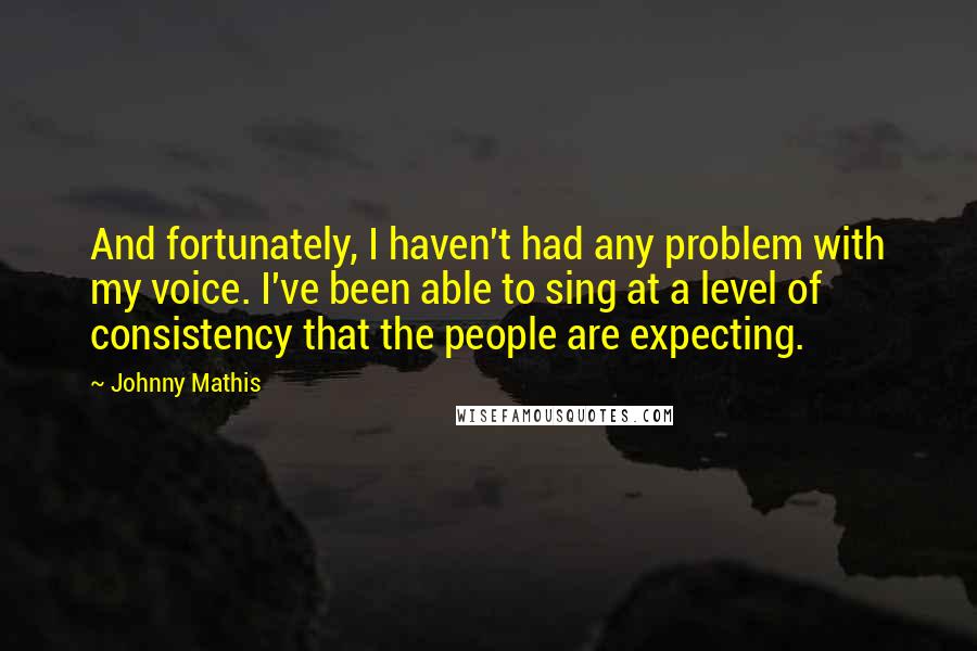 Johnny Mathis Quotes: And fortunately, I haven't had any problem with my voice. I've been able to sing at a level of consistency that the people are expecting.