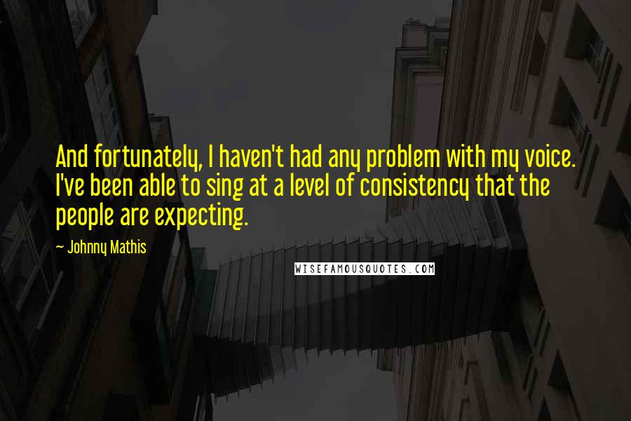 Johnny Mathis Quotes: And fortunately, I haven't had any problem with my voice. I've been able to sing at a level of consistency that the people are expecting.