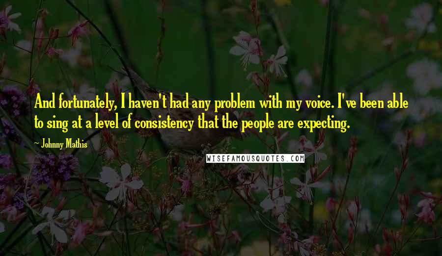 Johnny Mathis Quotes: And fortunately, I haven't had any problem with my voice. I've been able to sing at a level of consistency that the people are expecting.