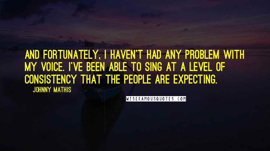 Johnny Mathis Quotes: And fortunately, I haven't had any problem with my voice. I've been able to sing at a level of consistency that the people are expecting.