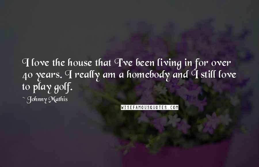 Johnny Mathis Quotes: I love the house that I've been living in for over 40 years. I really am a homebody and I still love to play golf.