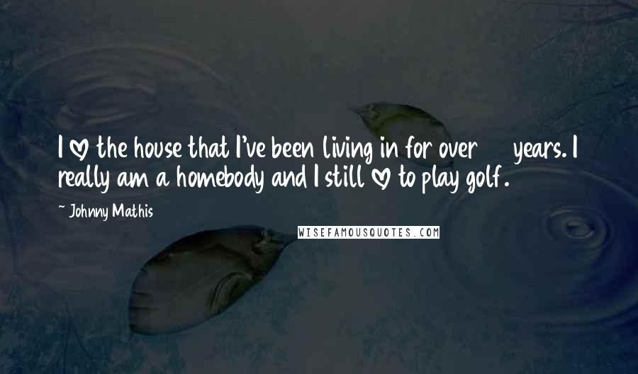 Johnny Mathis Quotes: I love the house that I've been living in for over 40 years. I really am a homebody and I still love to play golf.