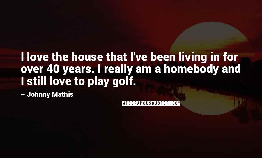 Johnny Mathis Quotes: I love the house that I've been living in for over 40 years. I really am a homebody and I still love to play golf.