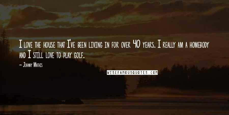 Johnny Mathis Quotes: I love the house that I've been living in for over 40 years. I really am a homebody and I still love to play golf.