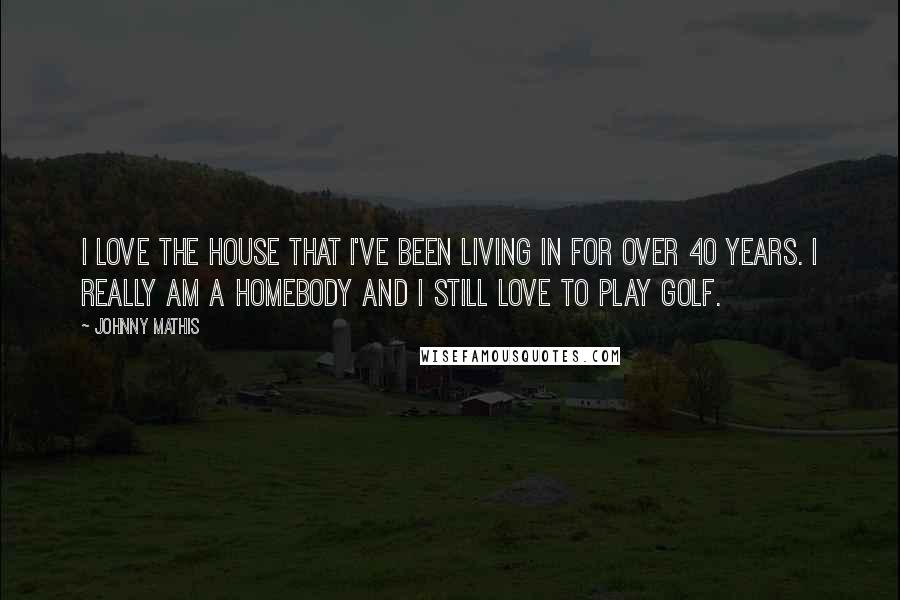 Johnny Mathis Quotes: I love the house that I've been living in for over 40 years. I really am a homebody and I still love to play golf.