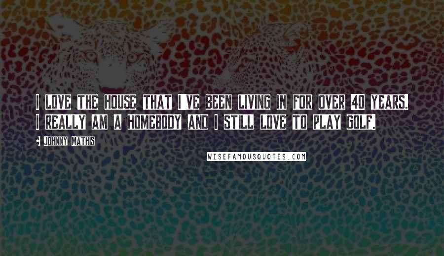 Johnny Mathis Quotes: I love the house that I've been living in for over 40 years. I really am a homebody and I still love to play golf.