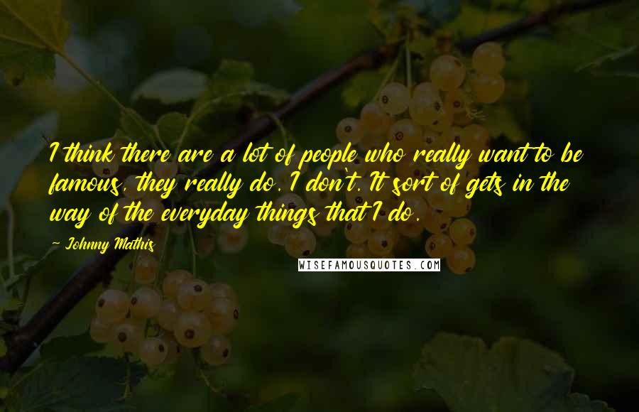 Johnny Mathis Quotes: I think there are a lot of people who really want to be famous, they really do. I don't. It sort of gets in the way of the everyday things that I do.