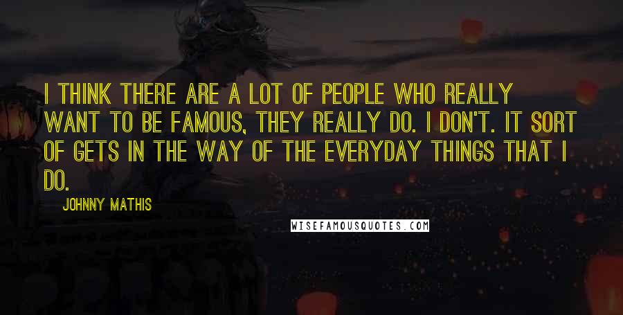 Johnny Mathis Quotes: I think there are a lot of people who really want to be famous, they really do. I don't. It sort of gets in the way of the everyday things that I do.