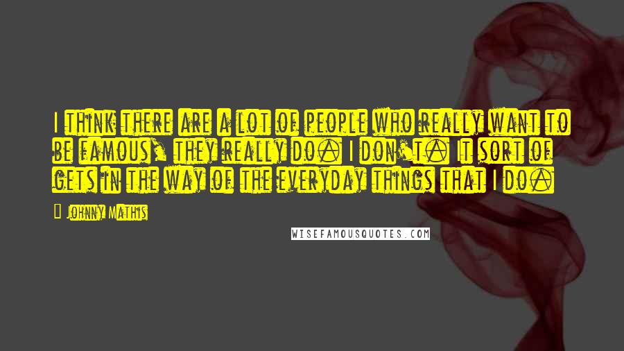 Johnny Mathis Quotes: I think there are a lot of people who really want to be famous, they really do. I don't. It sort of gets in the way of the everyday things that I do.