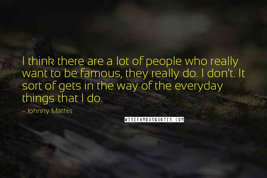 Johnny Mathis Quotes: I think there are a lot of people who really want to be famous, they really do. I don't. It sort of gets in the way of the everyday things that I do.
