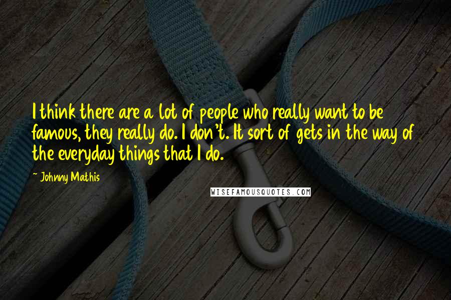 Johnny Mathis Quotes: I think there are a lot of people who really want to be famous, they really do. I don't. It sort of gets in the way of the everyday things that I do.