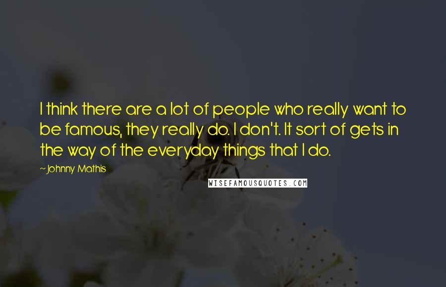 Johnny Mathis Quotes: I think there are a lot of people who really want to be famous, they really do. I don't. It sort of gets in the way of the everyday things that I do.