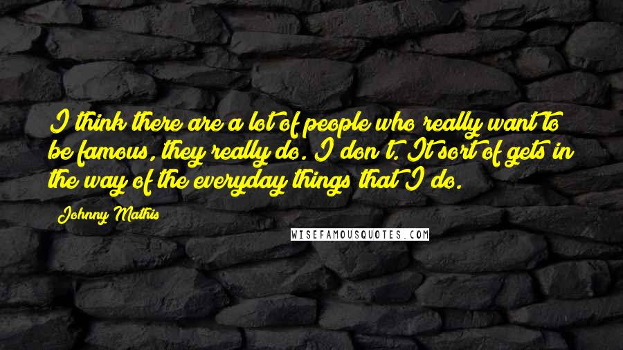 Johnny Mathis Quotes: I think there are a lot of people who really want to be famous, they really do. I don't. It sort of gets in the way of the everyday things that I do.