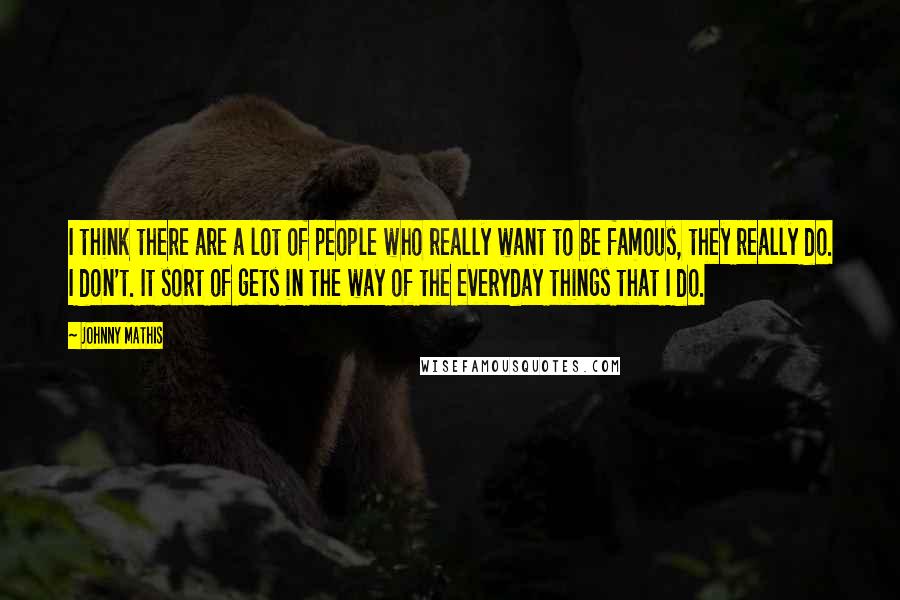 Johnny Mathis Quotes: I think there are a lot of people who really want to be famous, they really do. I don't. It sort of gets in the way of the everyday things that I do.