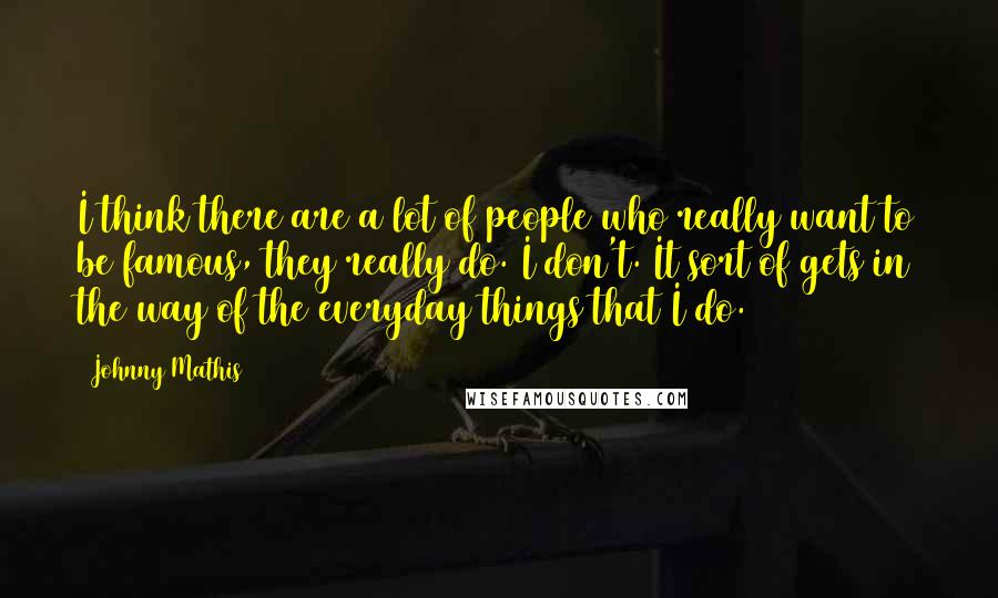 Johnny Mathis Quotes: I think there are a lot of people who really want to be famous, they really do. I don't. It sort of gets in the way of the everyday things that I do.