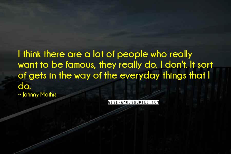 Johnny Mathis Quotes: I think there are a lot of people who really want to be famous, they really do. I don't. It sort of gets in the way of the everyday things that I do.