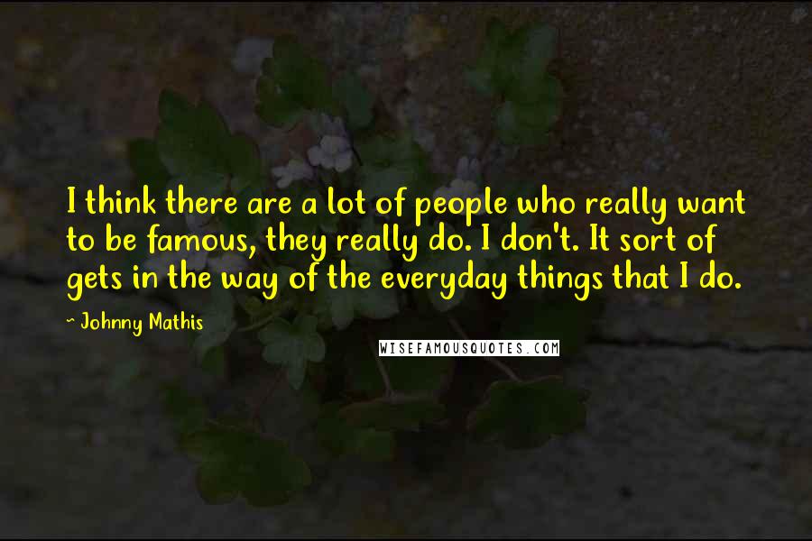 Johnny Mathis Quotes: I think there are a lot of people who really want to be famous, they really do. I don't. It sort of gets in the way of the everyday things that I do.