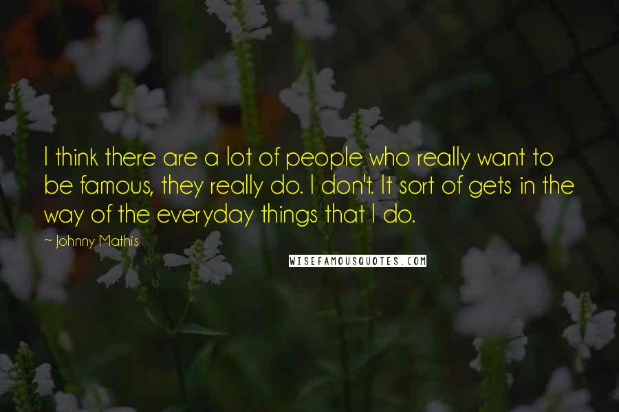 Johnny Mathis Quotes: I think there are a lot of people who really want to be famous, they really do. I don't. It sort of gets in the way of the everyday things that I do.