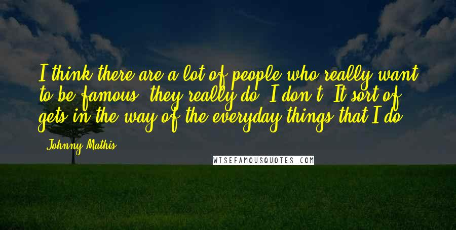 Johnny Mathis Quotes: I think there are a lot of people who really want to be famous, they really do. I don't. It sort of gets in the way of the everyday things that I do.