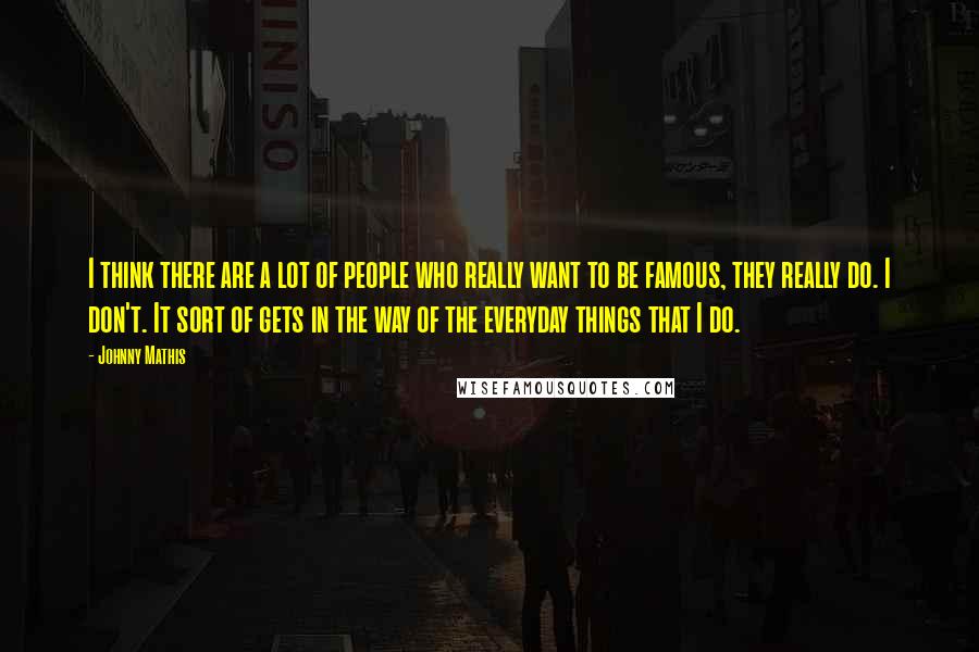 Johnny Mathis Quotes: I think there are a lot of people who really want to be famous, they really do. I don't. It sort of gets in the way of the everyday things that I do.