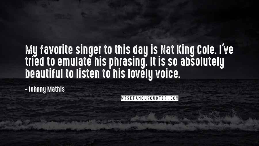Johnny Mathis Quotes: My favorite singer to this day is Nat King Cole. I've tried to emulate his phrasing. It is so absolutely beautiful to listen to his lovely voice.
