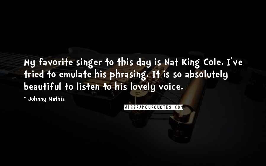 Johnny Mathis Quotes: My favorite singer to this day is Nat King Cole. I've tried to emulate his phrasing. It is so absolutely beautiful to listen to his lovely voice.