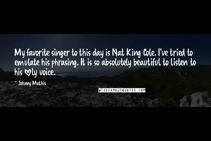 Johnny Mathis Quotes: My favorite singer to this day is Nat King Cole. I've tried to emulate his phrasing. It is so absolutely beautiful to listen to his lovely voice.