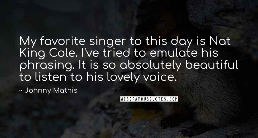 Johnny Mathis Quotes: My favorite singer to this day is Nat King Cole. I've tried to emulate his phrasing. It is so absolutely beautiful to listen to his lovely voice.