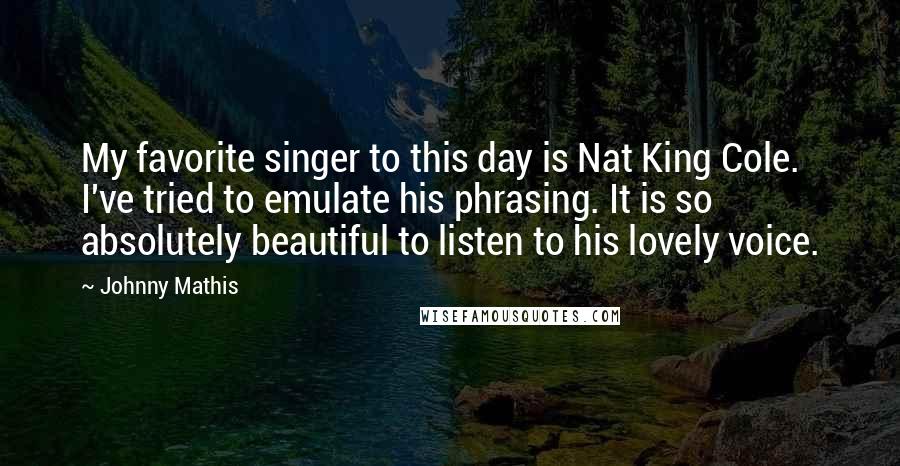Johnny Mathis Quotes: My favorite singer to this day is Nat King Cole. I've tried to emulate his phrasing. It is so absolutely beautiful to listen to his lovely voice.