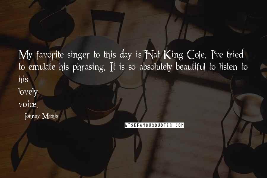 Johnny Mathis Quotes: My favorite singer to this day is Nat King Cole. I've tried to emulate his phrasing. It is so absolutely beautiful to listen to his lovely voice.