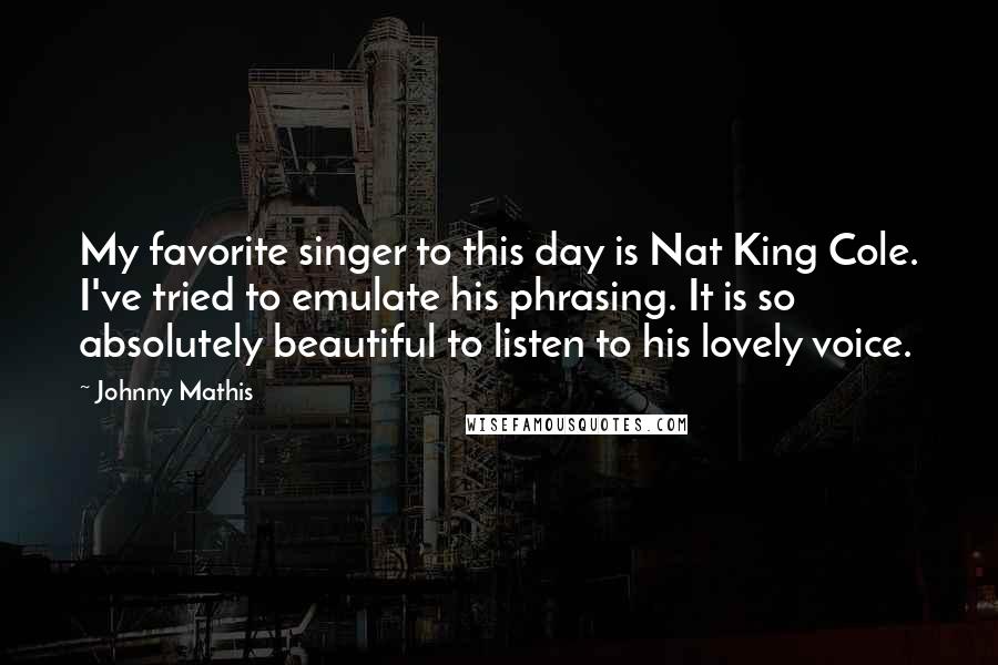 Johnny Mathis Quotes: My favorite singer to this day is Nat King Cole. I've tried to emulate his phrasing. It is so absolutely beautiful to listen to his lovely voice.