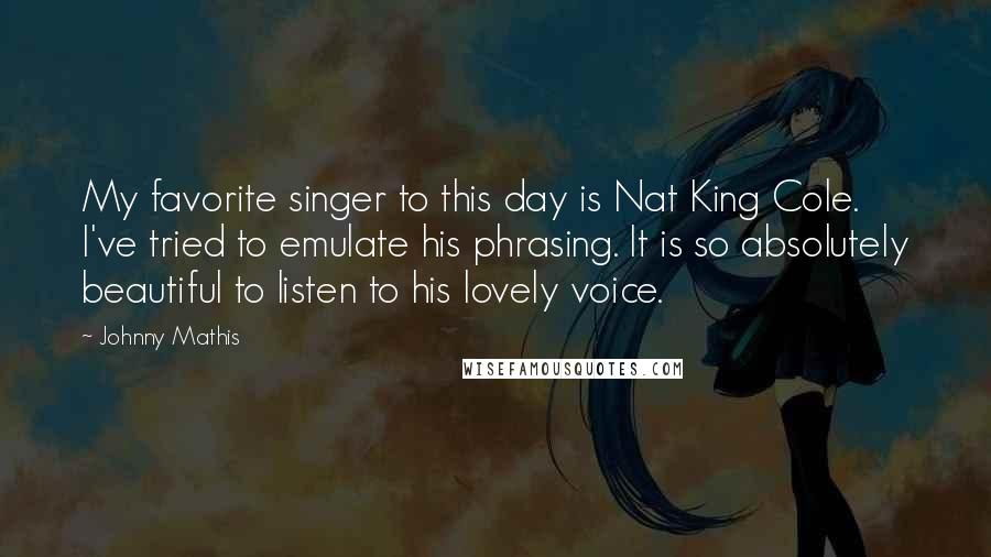 Johnny Mathis Quotes: My favorite singer to this day is Nat King Cole. I've tried to emulate his phrasing. It is so absolutely beautiful to listen to his lovely voice.