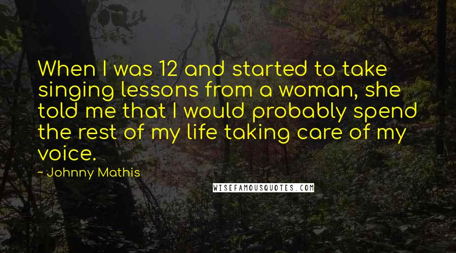 Johnny Mathis Quotes: When I was 12 and started to take singing lessons from a woman, she told me that I would probably spend the rest of my life taking care of my voice.