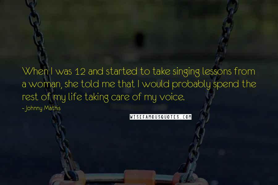 Johnny Mathis Quotes: When I was 12 and started to take singing lessons from a woman, she told me that I would probably spend the rest of my life taking care of my voice.