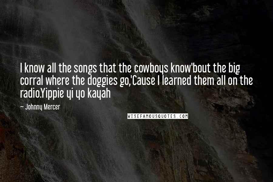 Johnny Mercer Quotes: I know all the songs that the cowboys know'bout the big corral where the doggies go,'Cause I learned them all on the radio.Yippie yi yo kayah