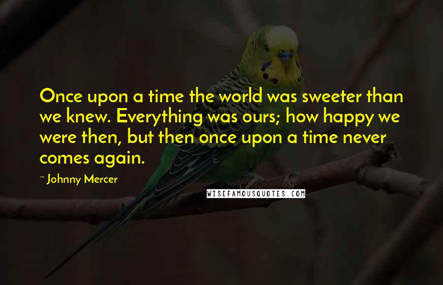 Johnny Mercer Quotes: Once upon a time the world was sweeter than we knew. Everything was ours; how happy we were then, but then once upon a time never comes again.