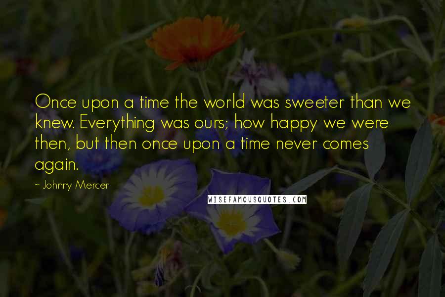 Johnny Mercer Quotes: Once upon a time the world was sweeter than we knew. Everything was ours; how happy we were then, but then once upon a time never comes again.