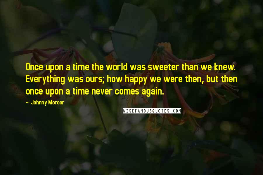 Johnny Mercer Quotes: Once upon a time the world was sweeter than we knew. Everything was ours; how happy we were then, but then once upon a time never comes again.