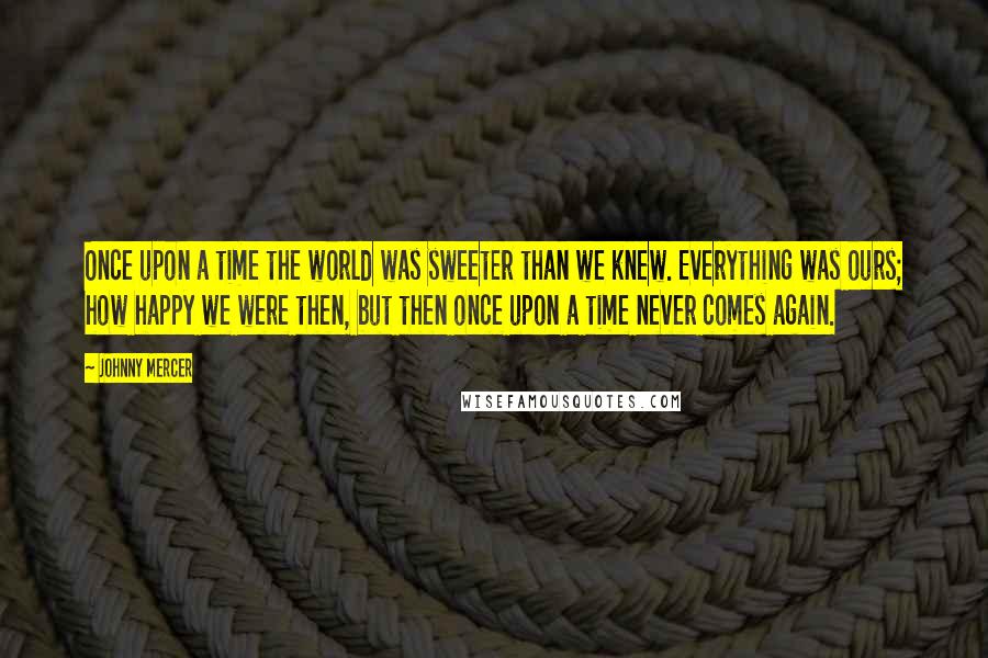Johnny Mercer Quotes: Once upon a time the world was sweeter than we knew. Everything was ours; how happy we were then, but then once upon a time never comes again.