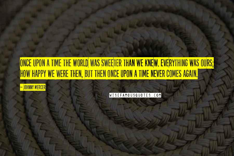 Johnny Mercer Quotes: Once upon a time the world was sweeter than we knew. Everything was ours; how happy we were then, but then once upon a time never comes again.